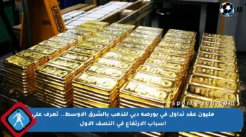 مليون عقد تداول في بورصة دبي للذهب بالشرق الأوسط.. تعرف على أسباب الارتفاع في النصف الأول